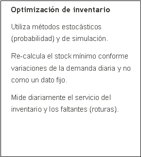 Cuadro de texto: Optimizaci�n de inventarioUtiliza m�todos estoc�sticos (probabilidad) y de simulaci�n.Re-calcula el stock m�nimo conforme variaciones de la demanda diaria y no como un dato fijo.Mide diariamente el servicio del inventario y los faltantes (roturas).